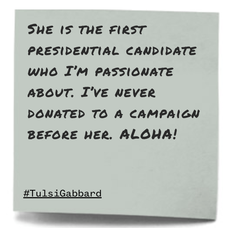 "She is the first presidential candidate who I’m passionate about. I’ve never donated to a campaign before her. ALOHA!"