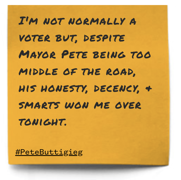 "I'm not normally a voter but, despite Mayor Pete being too middle of the road, his honesty, decency, &amp; smarts won me over tonight."
