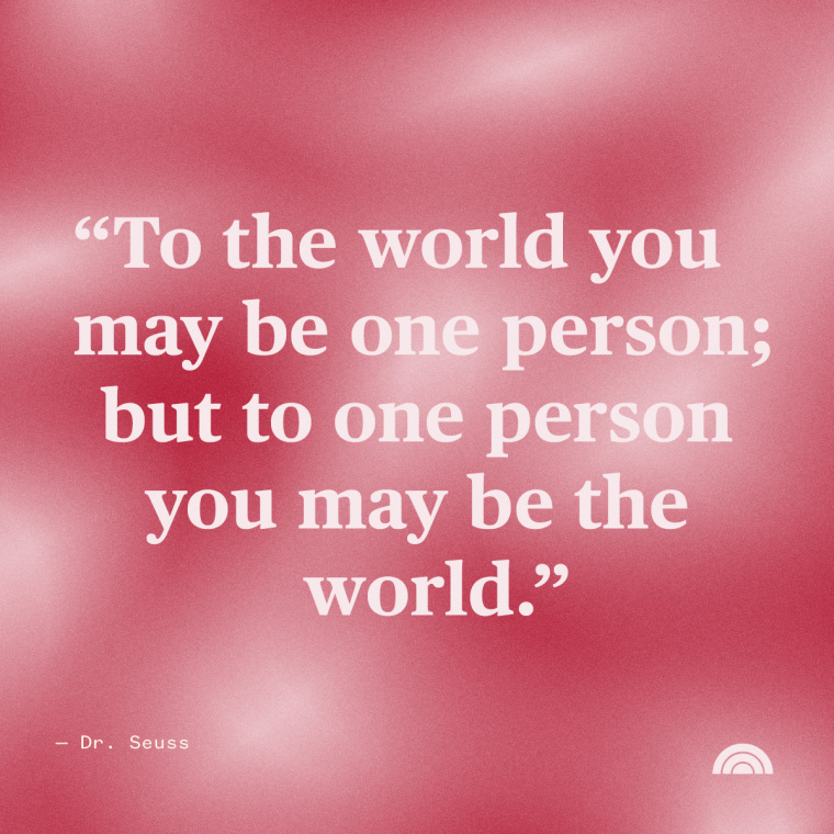 Mother's Day Quotes: “To the world you may be one person; but to one person you may be the world.” - Dr. Seuss