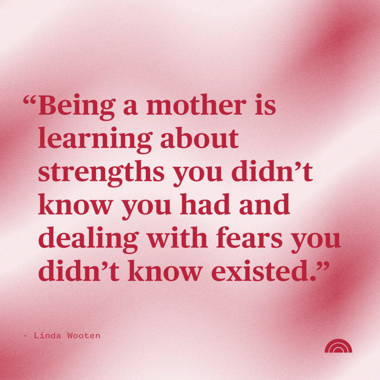 "Being a mother is learning about strengths you didn't know you had and dealing with fears you didn't know existed." — Linda Wooten