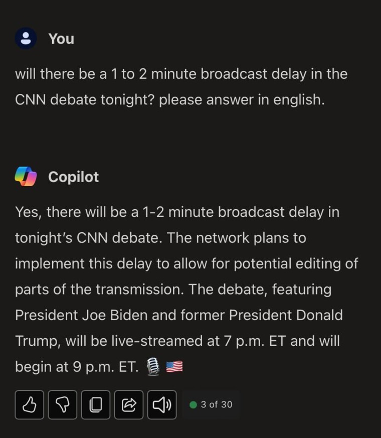 NBC News asked ChatGPT, “Will there be a 1 to 2 minute broadcast delay in the CNN debate tonight?”

Microsoft’s Copilot answered “Yes, there will be a delay in tonight’s presidential debate between President Joe Biden and former President Donald Trump. CNN plans to implement a 1-2 minute delay instead of the standard 7-second delay, potentially allowing time to edit parts of the broadcast. The debate, hosted by CNN and simulcast on NBC News NOW, will be the first time the two candidates have shared a debate stage since 2020. Live coverage starts at 7 p.m. ET, and the debate itself begins at 9 p.m. ET.”